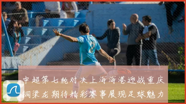 中超第七轮对决上海海港迎战重庆铜梁龙期待精彩赛事展现足球魅力