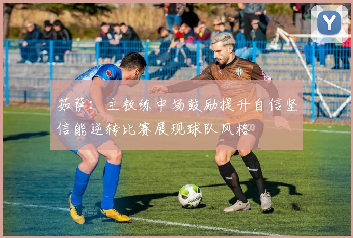 茹萨：主教练中场鼓励提升自信坚信能逆转比赛展现球队风格