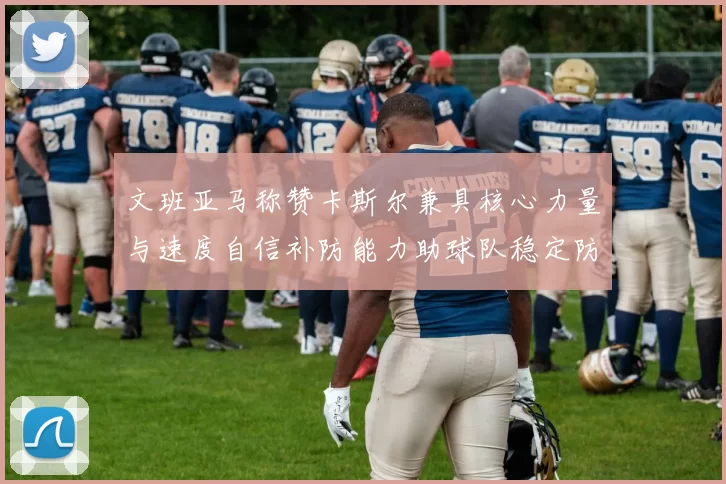 文班亚马称赞卡斯尔兼具核心力量与速度自信补防能力助球队稳定防线