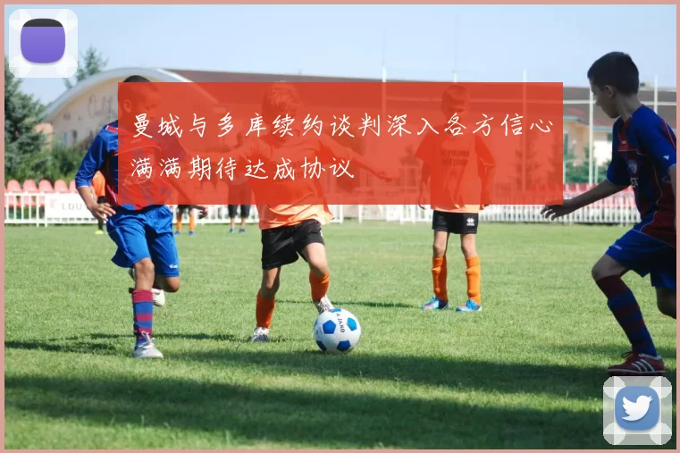 曼城与多库续约谈判深入各方信心满满期待达成协议