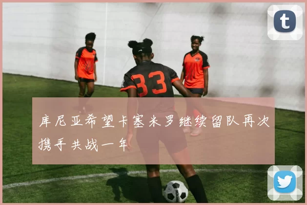库尼亚希望卡塞米罗继续留队再次携手共战一年