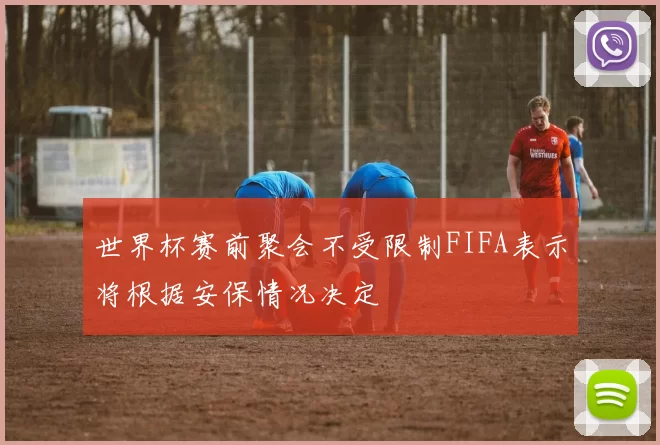 世界杯赛前聚会不受限制FIFA表示将根据安保情况决定