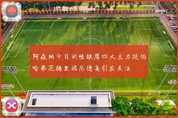 阿森纳今日训练缺席四大主力廷伯哈弗茨梅里诺厄德高引发关注