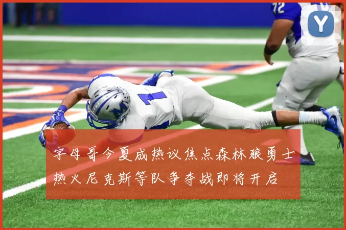 字母哥今夏成热议焦点森林狼勇士热火尼克斯等队争夺战即将开启