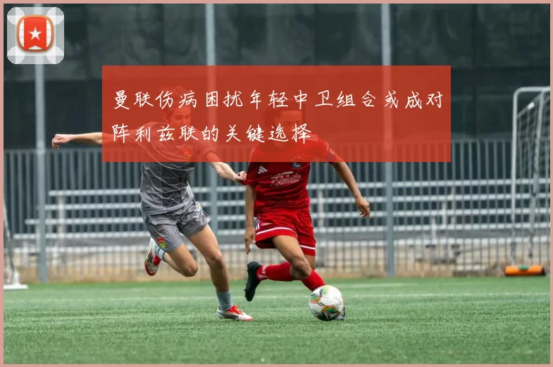 曼联伤病困扰年轻中卫组合或成对阵利兹联的关键选择