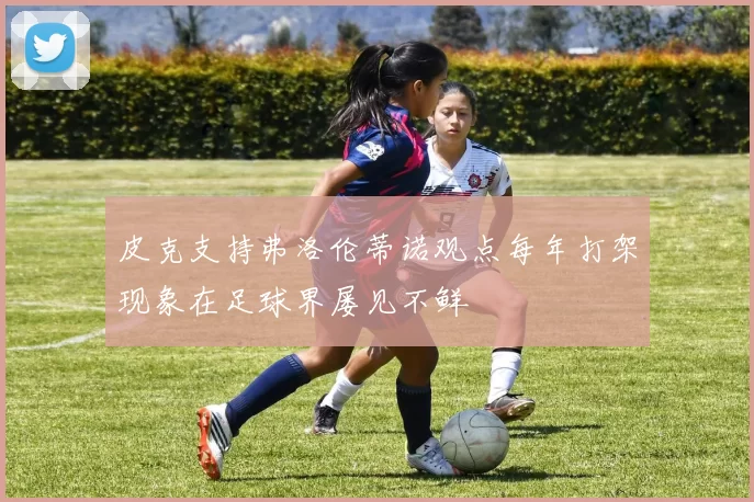 皮克支持弗洛伦蒂诺观点每年打架现象在足球界屡见不鲜