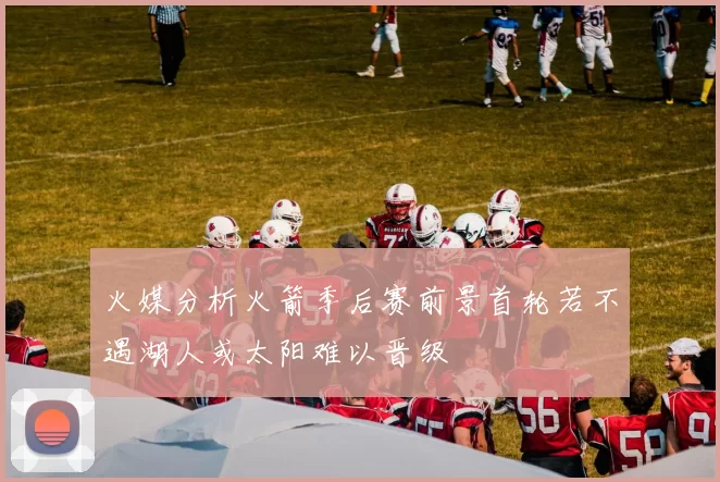 火媒分析火箭季后赛前景首轮若不遇湖人或太阳难以晋级