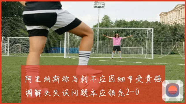 阿里纳斯称马刺不应因细节受责强调解决失误问题本应领先2-0
