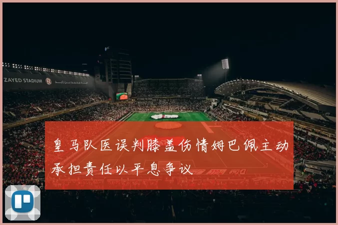 皇马队医误判膝盖伤情姆巴佩主动承担责任以平息争议
