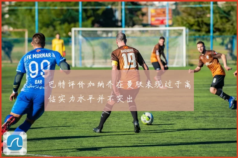 巴特评价加纳乔在曼联表现过于高估实力水平并不突出