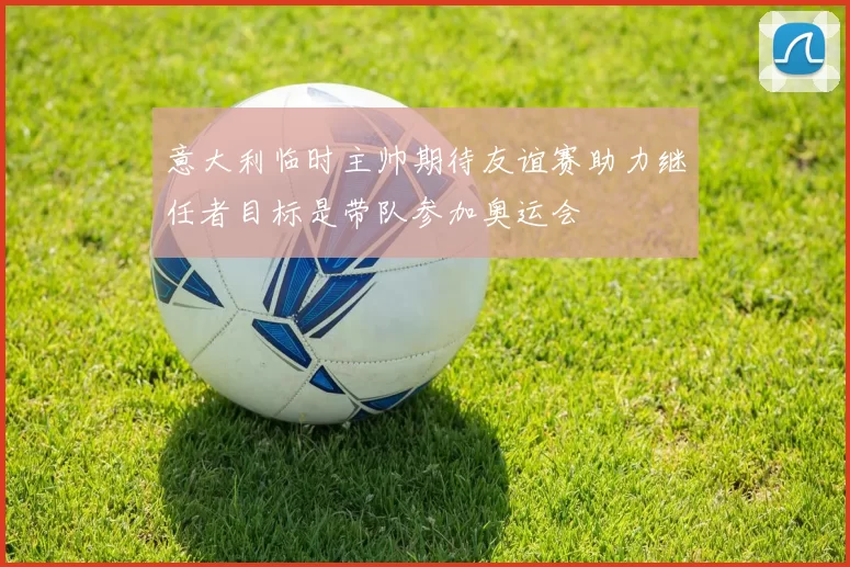 意大利临时主帅期待友谊赛助力继任者目标是带队参加奥运会