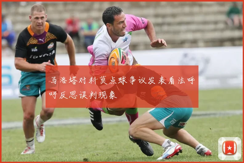 马洛塔对科莫点球争议发表看法呼吁反思误判现象