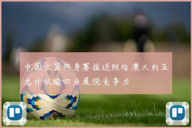 中国女篮热身赛接连败给澳大利亚总计仅输四分展现竞争力
