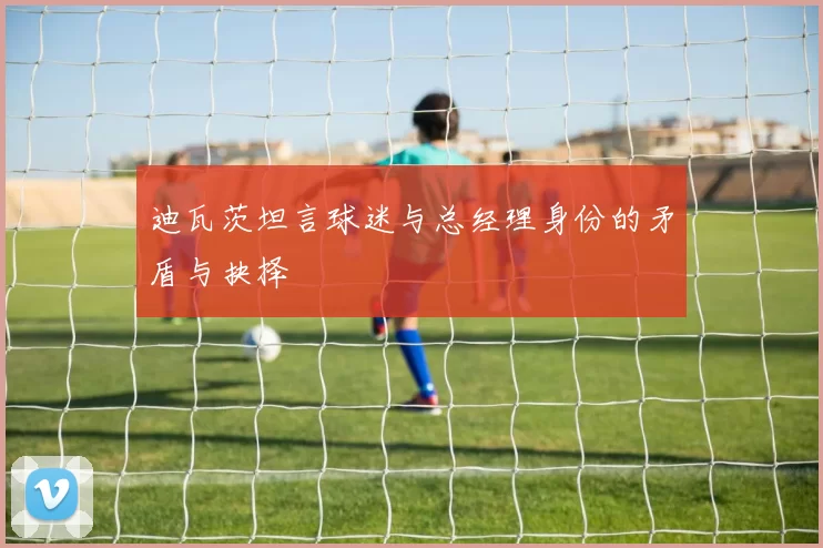迪瓦茨坦言球迷与总经理身份的矛盾与抉择