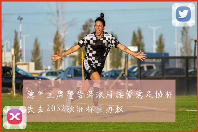 意甲主席警告若政府接管意足协将失去2032欧洲杯主办权